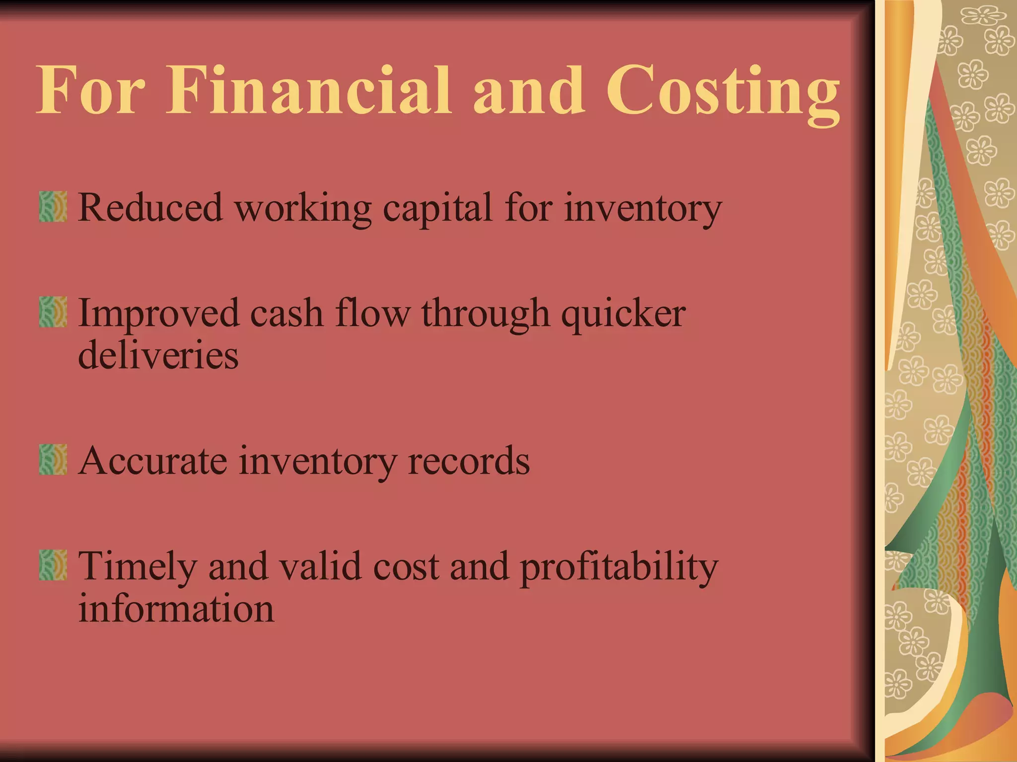 For Financial and Costing Reduced working capital for inventory Improved cash flow through quicker deliveries Accurate inventory records Timely and valid cost and profitability information 
