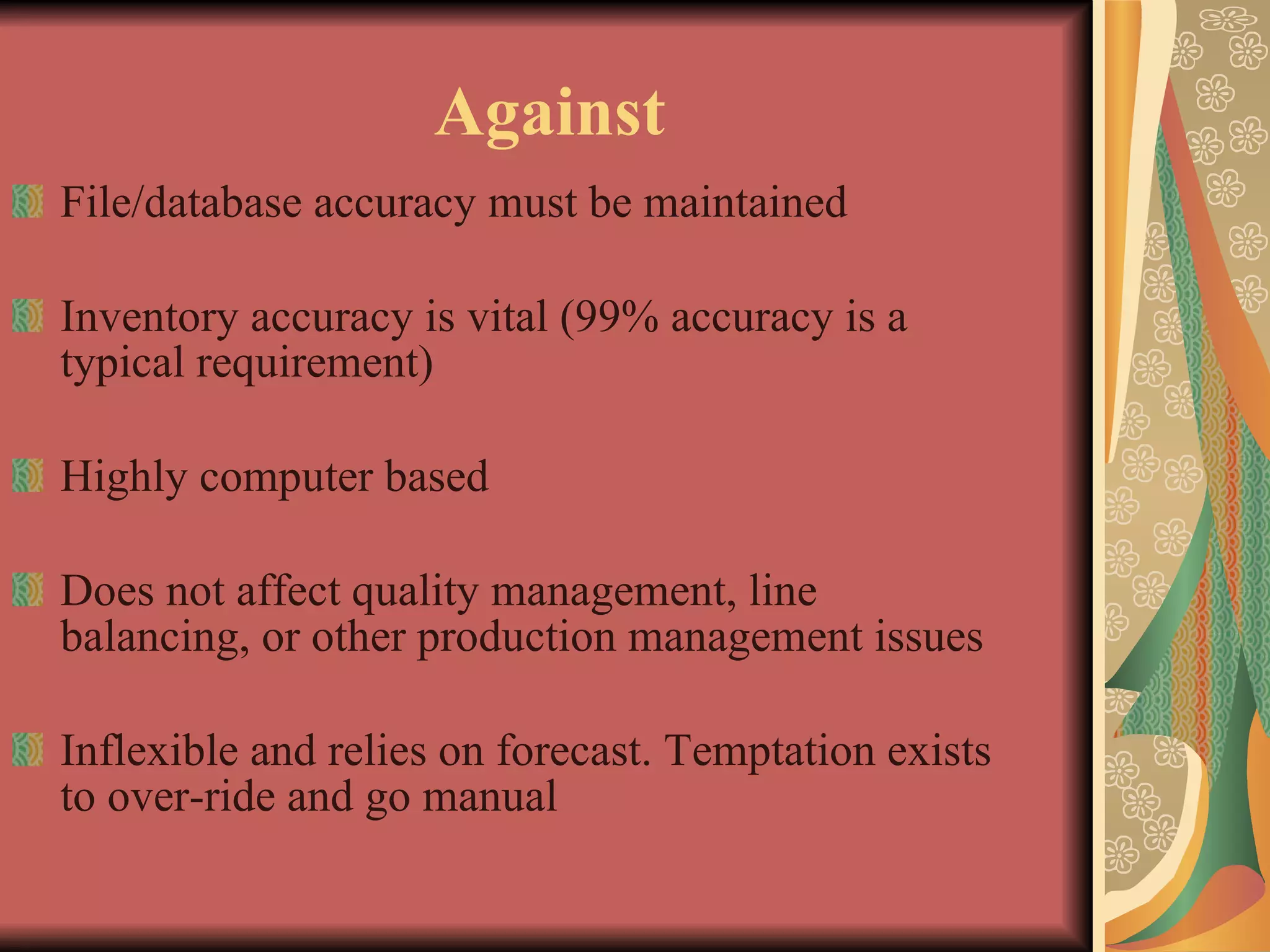 Against File/database accuracy must be maintained Inventory accuracy is vital (99% accuracy is a typical requirement) Highly computer based Does not affect quality management, line balancing, or other production management issues Inflexible and relies on forecast. Temptation exists to over-ride and go manual 