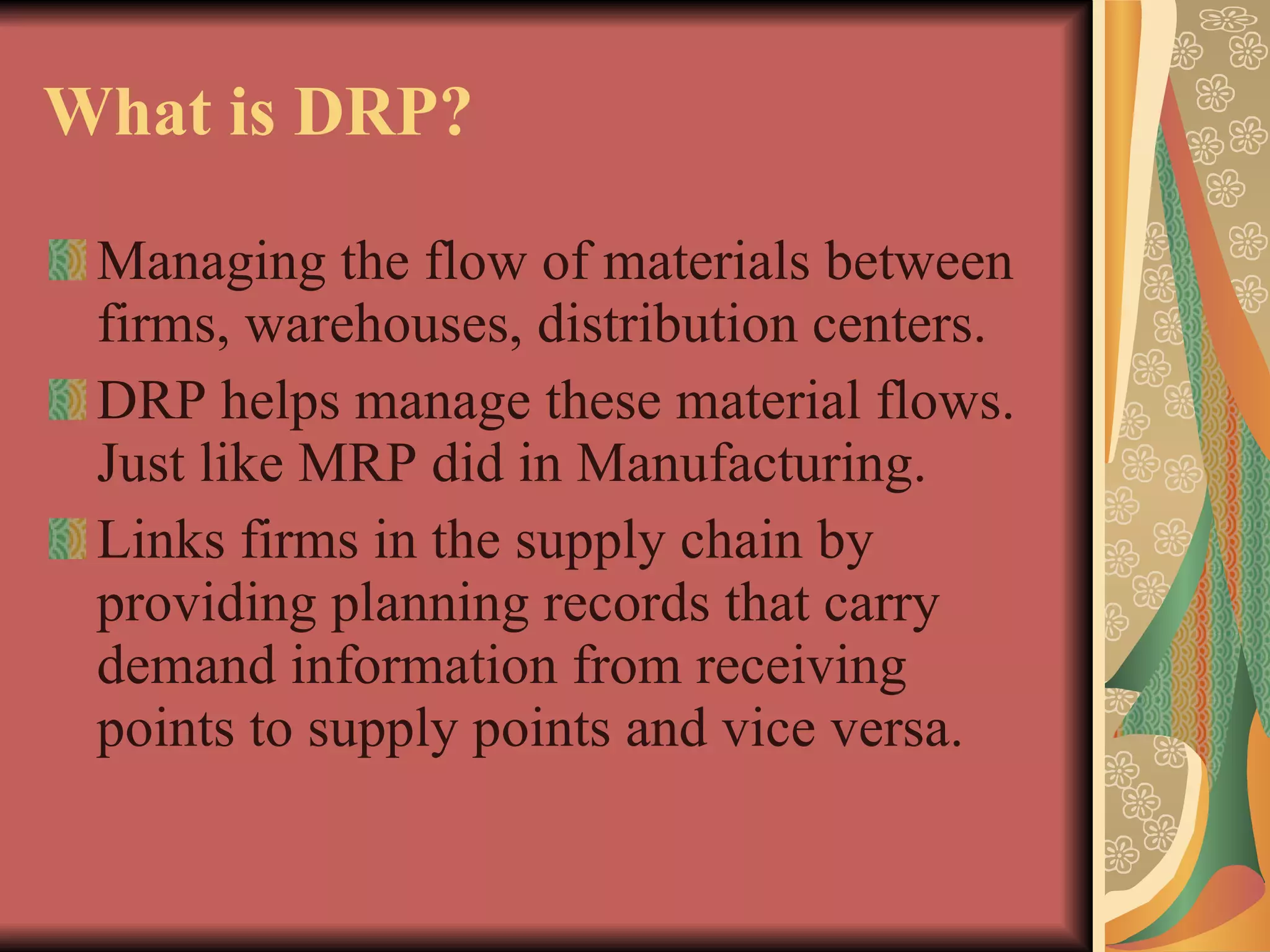What is DRP? Managing the flow of materials between firms, warehouses, distribution centers. DRP helps manage these material flows. Just like MRP did in Manufacturing. Links firms in the supply chain by providing planning records that carry demand information from receiving points to supply points and vice versa. 