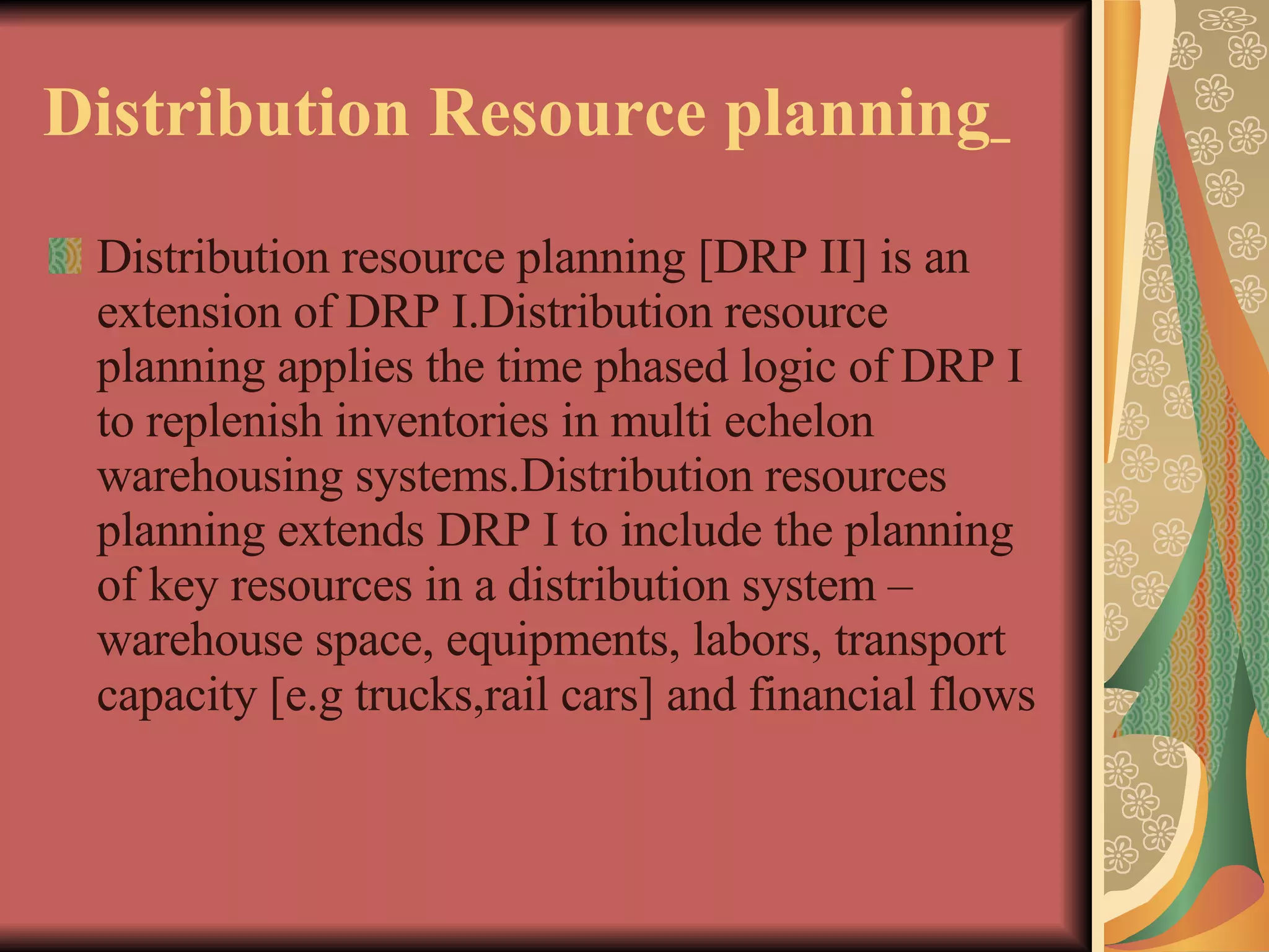 Distribution Resource planning   Distribution resource planning [DRP II] is an extension of DRP I.Distribution resource planning applies the time phased logic of DRP I to replenish inventories in multi echelon warehousing systems.Distribution resources planning extends DRP I to include the planning of key resources in a distribution system – warehouse space, equipments, labors, transport capacity [e.g trucks,rail cars] and financial flows   