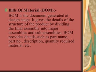 Bills Of Material (BOM):- BOM is the document generated at design stage. It gives the details of the structure of the product by dividing the final assembly into major assemblies and sub-assemblies. BOM provides details such as part name, part no., description, quantity required material, etc. 