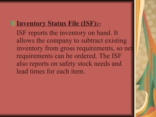 Inventory Status File (ISF):- ISF reports the inventory on hand. It allows the company to subtract existing inventory from gross requirements, so net requirements can be ordered. The ISF also reports on safety stock needs and lead times for each item. 