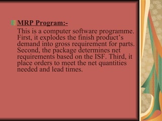 MRP Program:- This is a computer software programme. First, it explodes the finish product’s demand into gross requirement for parts. Second, the package determines net requirements based on the ISF. Third, it place orders to meet the net quantities needed and lead times.  