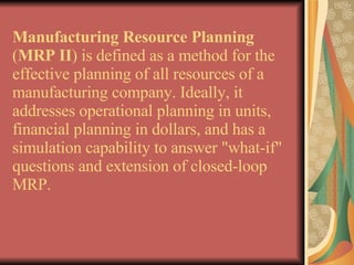 Manufacturing Resource Planning  ( MRP II ) is defined as a method for the effective planning of all resources of a manufacturing company. Ideally, it addresses operational planning in units, financial planning in dollars, and has a simulation capability to answer "what-if" questions and extension of closed-loop MRP. 