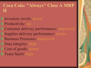 Coca Cola: "Always" Class A MRP II Inventory levels:  down Productivity:  up Customer delivery performance:  improved Supplier delivery performance:  better Business Processes:  improved Data integrity:  high Cost of goods:  down Team Spirit:  high 