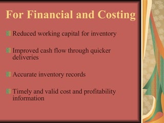For Financial and Costing Reduced working capital for inventory Improved cash flow through quicker deliveries Accurate inventory records Timely and valid cost and profitability information 