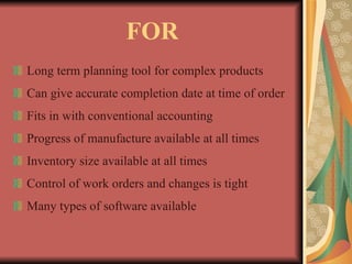 FOR Long term planning tool for complex products Can give accurate completion date at time of order Fits in with conventional accounting Progress of manufacture available at all times Inventory size available at all times Control of work orders and changes is tight Many types of software available 
