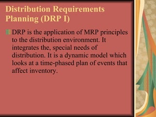Distribution Requirements Planning (DRP I)   DRP is the application of MRP principles to the distribution environment. It integrates   the, special needs of distribution. It is a dynamic model which looks at a time-phased plan of   events that affect inventory.   