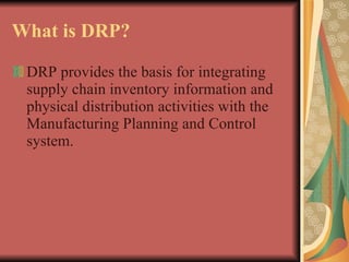What is DRP? DRP provides the basis for integrating supply chain inventory information and physical distribution activities with the Manufacturing Planning and Control  system. 