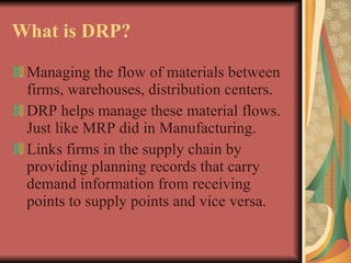 What is DRP? Managing the flow of materials between firms, warehouses, distribution centers. DRP helps manage these material flows. Just like MRP did in Manufacturing. Links firms in the supply chain by providing planning records that carry demand information from receiving points to supply points and vice versa. 