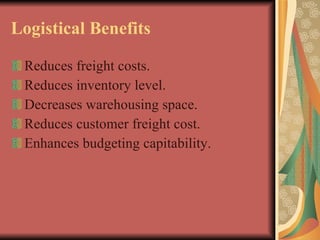 Logistical Benefits Reduces freight costs. Reduces inventory level. Decreases warehousing space. Reduces customer freight cost. Enhances budgeting capitability. 
