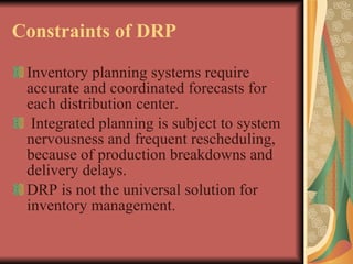 Constraints of DRP Inventory planning systems require accurate and coordinated forecasts for each distribution center. Integrated planning is subject to system nervousness and frequent rescheduling, because of production breakdowns and delivery delays.  DRP is not the universal solution for inventory management.  