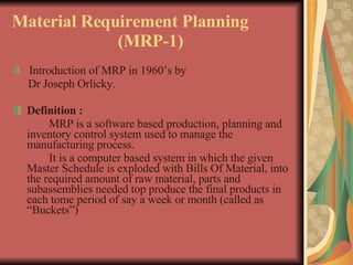 Material Requirement Planning  (MRP-1) Introduction of MRP in 1960’s by  Dr Joseph Orlicky. Definition : MRP is a software based production, planning and inventory control system used to manage the manufacturing process. It is a computer based system in which the given Master Schedule is exploded with Bills Of Material, into the required amount of raw material, parts and subassemblies needed top produce the final products in each tome period of say a week or month (called as “Buckets”)  