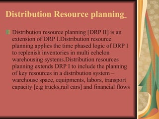 Distribution Resource planning   Distribution resource planning [DRP II] is an extension of DRP I.Distribution resource planning applies the time phased logic of DRP I to replenish inventories in multi echelon warehousing systems.Distribution resources planning extends DRP I to include the planning of key resources in a distribution system – warehouse space, equipments, labors, transport capacity [e.g trucks,rail cars] and financial flows   