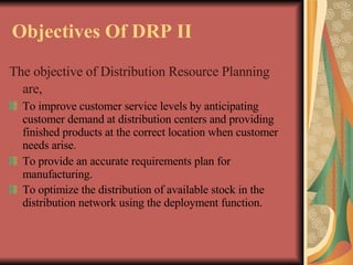 Objectives Of DRP II   The objective of Distribution Resource Planning are,   To improve customer service levels by anticipating customer demand at distribution centers and providing finished products at the correct location when customer needs arise . To provide an accurate requirements plan for manufacturing.   To optimize the distribution of available stock in the distribution network using the deployment function.   
