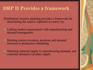 DRP II Provides a framework   Distribution resource planning provides a framework for determining the need to replenish inventory by:   Linking market requirements with manufacturing and demand management.   Relating current inventory positions and demand forecasts to production scheduling.   Matching material supply to manufacturing demand, and customer demand to product supply.   