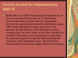 Factors needed for Implementing DRP II   Before the use of DRP for planning and deployment, we must set up a distribution network. A distribution network represents possible delivery relationships between the supplying plants and the distribution centers. DRP entails planning the supply chain from sales planning through delivery to the distribution centers, assuming there are sales orders or that sales forecasts are available. The primary aim of planning is to determine the quantities required on specific dates,including the lead times of the distribution lanes. The distribution network defines the normal supply method for execution.   