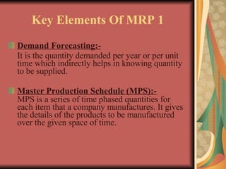 Key Elements Of MRP 1 Demand Forecasting:- It is the quantity demanded per year or per unit time which indirectly helps in knowing quantity to be supplied. Master Production Schedule (MPS):- MPS is a series of time phased quantities for each item that a company manufactures. It gives the details of the products to be manufactured over the given space of time. - 