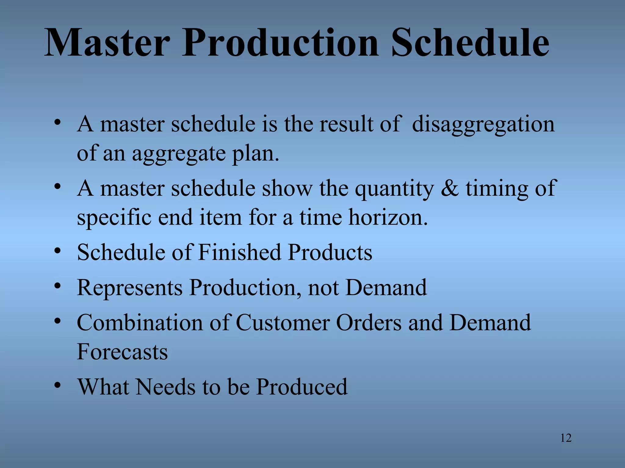 Master Production Schedule
• A master schedule is the result of disaggregation
of an aggregate plan.
• A master schedule show the quantity & timing of
specific end item for a time horizon.
• Schedule of Finished Products
• Represents Production, not Demand
• Combination of Customer Orders and Demand
Forecasts
• What Needs to be Produced
12
 