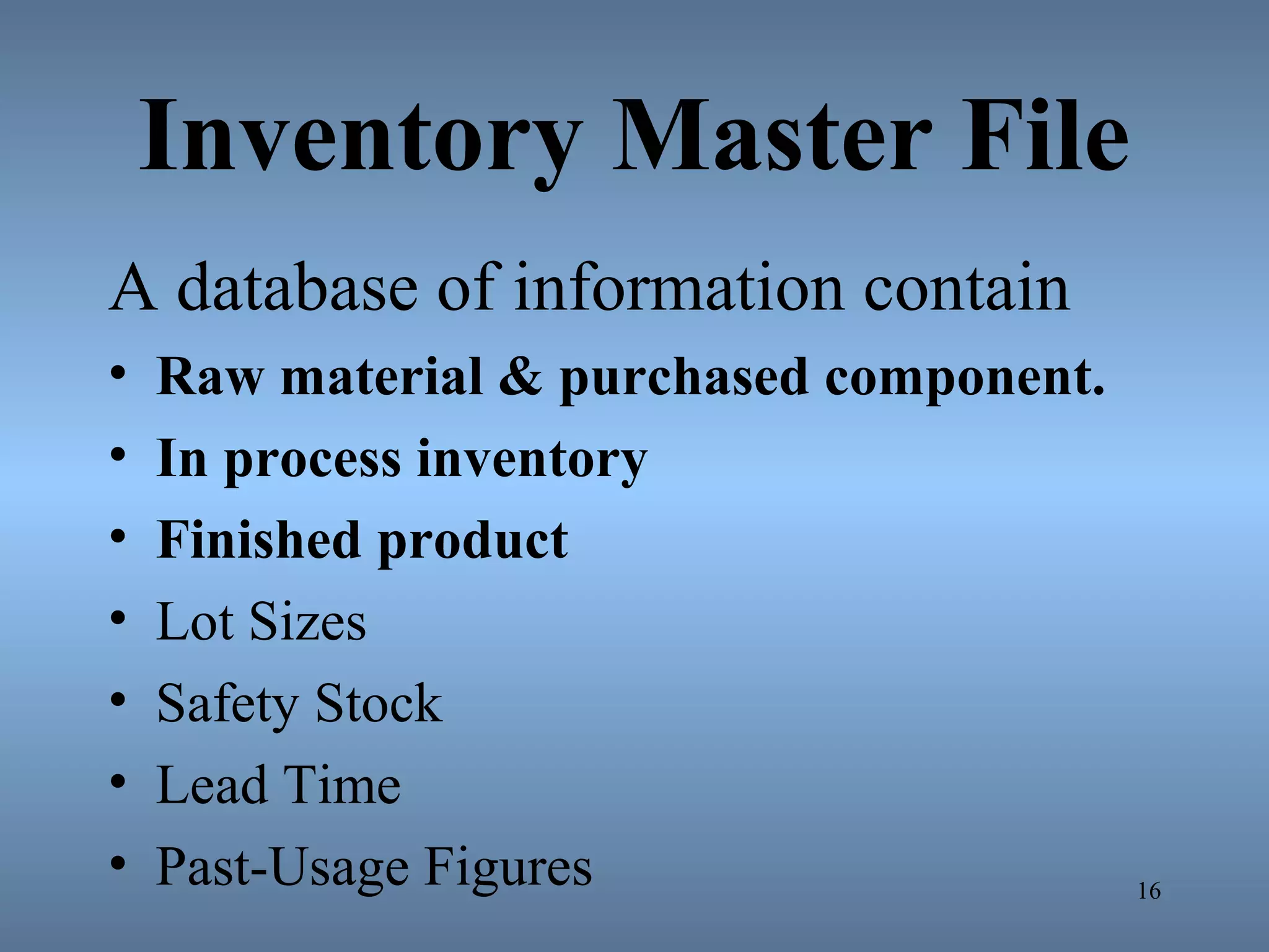 Inventory Master File
A database of information contain
• Raw material & purchased component.
• In process inventory
• Finished product
• Lot Sizes
• Safety Stock
• Lead Time
• Past-Usage Figures 16
 