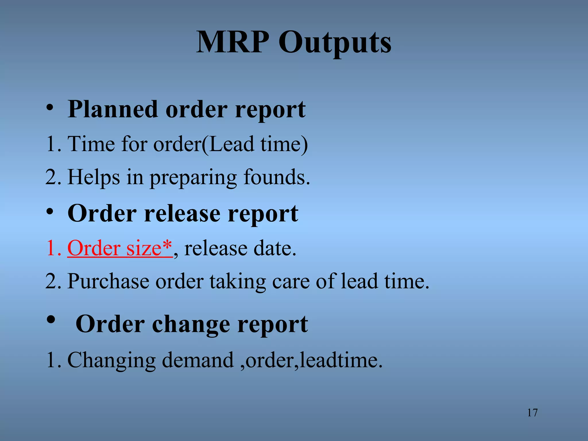 MRP Outputs
• Planned order report
1. Time for order(Lead time)
2. Helps in preparing founds.
• Order release report
1. Order size*, release date.
2. Purchase order taking care of lead time.
• Order change report
1. Changing demand ,order,leadtime.
17
 