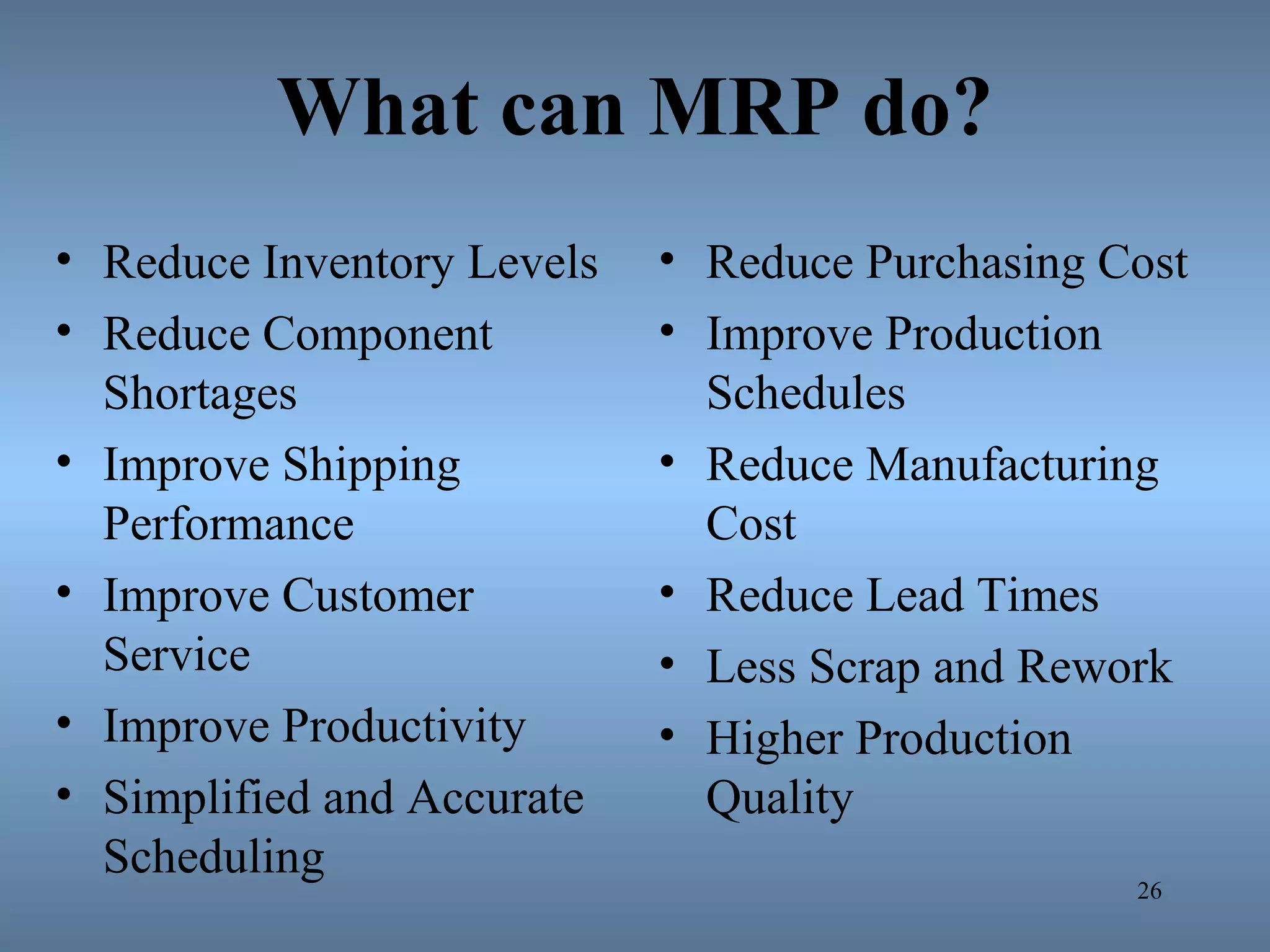 What can MRP do?
• Reduce Inventory Levels
• Reduce Component
Shortages
• Improve Shipping
Performance
• Improve Customer
Service
• Improve Productivity
• Simplified and Accurate
Scheduling
• Reduce Purchasing Cost
• Improve Production
Schedules
• Reduce Manufacturing
Cost
• Reduce Lead Times
• Less Scrap and Rework
• Higher Production
Quality
26
 