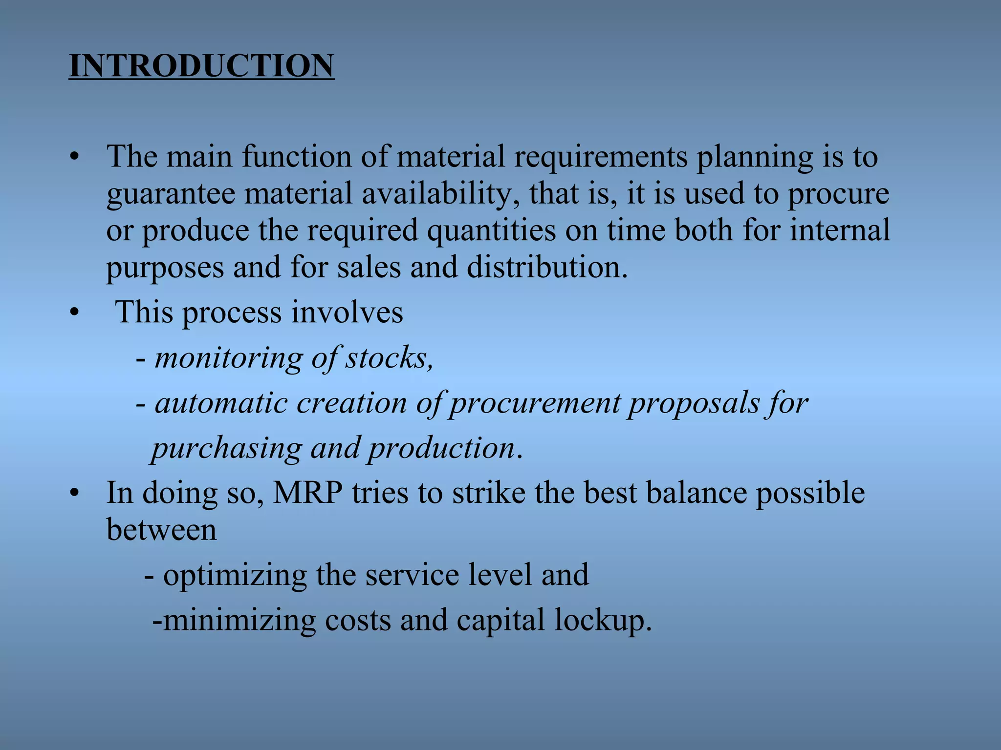 INTRODUCTION
• The main function of material requirements planning is to
guarantee material availability, that is, it is used to procure
or produce the required quantities on time both for internal
purposes and for sales and distribution.
• This process involves
- monitoring of stocks,
- automatic creation of procurement proposals for
purchasing and production.
• In doing so, MRP tries to strike the best balance possible
between
- optimizing the service level and
-minimizing costs and capital lockup.
 