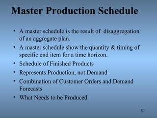 Master Production Schedule
• A master schedule is the result of disaggregation
of an aggregate plan.
• A master schedule show the quantity & timing of
specific end item for a time horizon.
• Schedule of Finished Products
• Represents Production, not Demand
• Combination of Customer Orders and Demand
Forecasts
• What Needs to be Produced
12
 