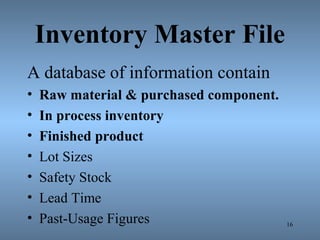 Inventory Master File
A database of information contain
• Raw material & purchased component.
• In process inventory
• Finished product
• Lot Sizes
• Safety Stock
• Lead Time
• Past-Usage Figures 16
 