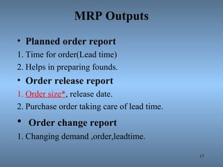 MRP Outputs
• Planned order report
1. Time for order(Lead time)
2. Helps in preparing founds.
• Order release report
1. Order size*, release date.
2. Purchase order taking care of lead time.
• Order change report
1. Changing demand ,order,leadtime.
17
 