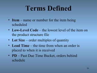 Terms Defined
• Item – name or number for the item being
scheduled
• Low-Level Code – the lowest level of the item on
the product structure file
• Lot Size – order multiples of quantity
• Lead Time – the time from when an order is
placed to when it is received
• PD – Past Due Time Bucket, orders behind
schedule
20
 