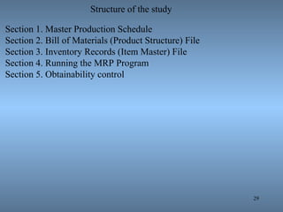 29
Structure of the study
Section 1. Master Production Schedule
Section 2. Bill of Materials (Product Structure) File
Section 3. Inventory Records (Item Master) File
Section 4. Running the MRP Program
Section 5. Obtainability control
 