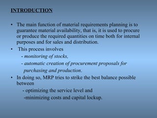 INTRODUCTION
• The main function of material requirements planning is to
guarantee material availability, that is, it is used to procure
or produce the required quantities on time both for internal
purposes and for sales and distribution.
• This process involves
- monitoring of stocks,
- automatic creation of procurement proposals for
purchasing and production.
• In doing so, MRP tries to strike the best balance possible
between
- optimizing the service level and
-minimizing costs and capital lockup.
 