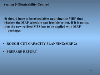 34
Section 5-Obtainability Control
• ROUGH-CUT CAPACITY PLANNING(MRP-2)
• PREPARE REPORT
•It should have to be asked after applying the MRP that
whether the MRP schedule was feasible or not. If it is not so,
then the new revised MPS has to be applied with MRP
packages
 