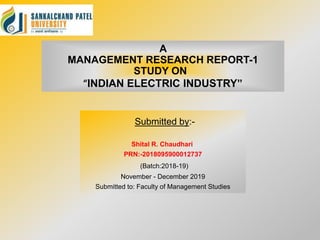 A
MANAGEMENT RESEARCH REPORT-1
STUDY ON
“INDIAN ELECTRIC INDUSTRY”
Submitted by:-
Shital R. Chaudhari
PRN:-2018095900012737
(Batch:2018-19)
November - December 2019
Submitted to: Faculty of Management Studies
 