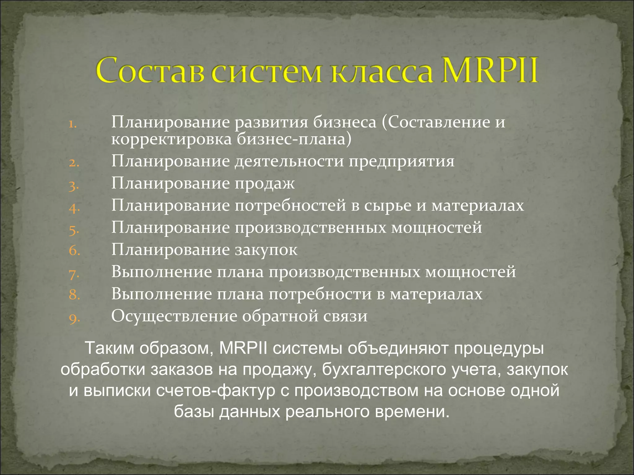 1. Планирование развития бизнеса (Составление и
корректировка бизнес-плана)
2. Планирование деятельности предприятия
3. Планирование продаж
4. Планирование потребностей в сырье и материалах
5. Планирование производственных мощностей
6. Планирование закупок
7. Выполнение плана производственных мощностей
8. Выполнение плана потребности в материалах
9. Осуществление обратной связи
Таким образом, MRPII системы объединяют процедуры
обработки заказов на продажу, бухгалтерского учета, закупок
и выписки счетов-фактур с производством на основе одной
базы данных реального времени.
 
