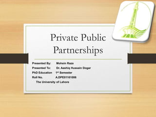 Private Public
Partnerships
Presented By: Mohsin Raza
Presented To: Dr. Aashiq Hussain Dogar
PhD Education 1st Semester
Roll No. A.DPE01161006
The University of Lahore
 