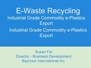 E-Waste Recycling
Industrial Grade Commodity e-Plastics
                Export
 Industrial Grade Commodity e-Plastics
                Export


                Susan Fei
    Director - Business Development
       Baycrest International Inc.
 