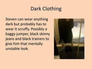 Dark Clothing
Steven can wear anything
dark but probably has to
wear it scruffy. Possibly a
baggy jumper, black skinny
jeans and black trainers to
give him that mentally
unstable look.
 