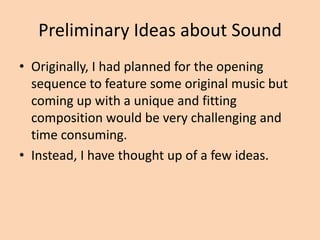 Preliminary Ideas about Sound
• Originally, I had planned for the opening
  sequence to feature some original music but
  coming up with a unique and fitting
  composition would be very challenging and
  time consuming.
• Instead, I have thought up of a few ideas.
 