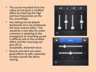 • The sound recorded from the
  video can be given a muffled
  effect by lowering the high
  and low frequencies on the
  EQ, accordingly.
• Any talking can be played
  backwards so it can emphasise
  the time-reverse effect. This
  would be a nice idea for when
  someone is speaking to the
  protagonist as recording sound
  is difficult and so the muffled
  effect and the reversing can
  give off an
  acceptable, distorted voice.
• Reverb and echo are some
  good effects to add, especially
  to foley sounds like doors
  closing.
 