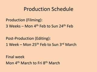 Production Schedule
Production (Filming):
3 Weeks – Mon 4th Feb to Sun 24th Feb

Post-Production (Editing):
1 Week – Mon 25th Feb to Sun 3rd March

Final week
Mon 4th March to Fri 8th March
 