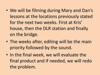• We will be filming during Mary and Dan’s
  lessons at the locations previously stated
  for the next two weeks. First at Kris’
  house, then the DLR station and finally
  on the bridge.
• The weeks after, editing will be the main
  priority followed by the sound.
• In the final week, we will evaluate the
  final product and if needed, we will redo
  the problem.
 