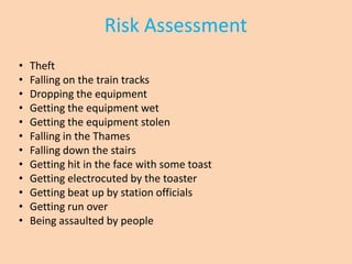 Risk Assessment
•   Theft
•   Falling on the train tracks
•   Dropping the equipment
•   Getting the equipment wet
•   Getting the equipment stolen
•   Falling in the Thames
•   Falling down the stairs
•   Getting hit in the face with some toast
•   Getting electrocuted by the toaster
•   Getting beat up by station officials
•   Getting run over
•   Being assaulted by people
 