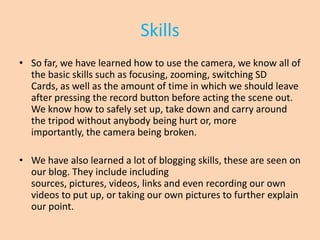 Skills
• So far, we have learned how to use the camera, we know all of
  the basic skills such as focusing, zooming, switching SD
  Cards, as well as the amount of time in which we should leave
  after pressing the record button before acting the scene out.
  We know how to safely set up, take down and carry around
  the tripod without anybody being hurt or, more
  importantly, the camera being broken.

• We have also learned a lot of blogging skills, these are seen on
  our blog. They include including
  sources, pictures, videos, links and even recording our own
  videos to put up, or taking our own pictures to further explain
  our point.
 