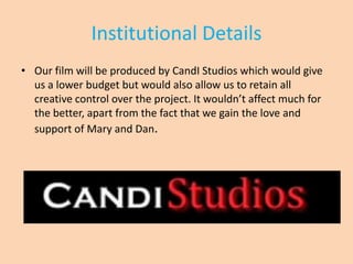Institutional Details
• Our film will be produced by CandI Studios which would give
  us a lower budget but would also allow us to retain all
  creative control over the project. It wouldn’t affect much for
  the better, apart from the fact that we gain the love and
  support of Mary and Dan.
 