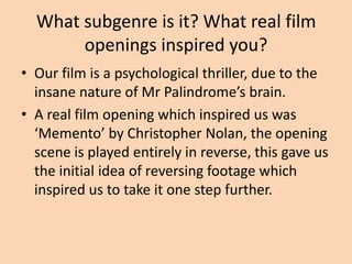 What subgenre is it? What real film
       openings inspired you?
• Our film is a psychological thriller, due to the
  insane nature of Mr Palindrome’s brain.
• A real film opening which inspired us was
  ‘Memento’ by Christopher Nolan, the opening
  scene is played entirely in reverse, this gave us
  the initial idea of reversing footage which
  inspired us to take it one step further.
 