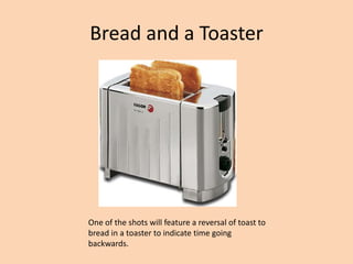 Bread and a Toaster




One of the shots will feature a reversal of toast to
bread in a toaster to indicate time going
backwards.
 