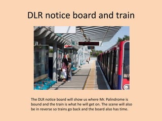 DLR notice board and train




The DLR notice board will show us where Mr. Palindrome is
bound and the train is what he will get on. The scene will also
be in reverse so trains go back and the board also has time.
 