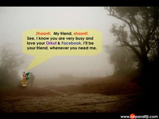 Shaanti ,  My friend,  shaanti . See, I know you are very busy and love your  Orkut  &  Facebook . I’ll be your friend, whenever you need me. 